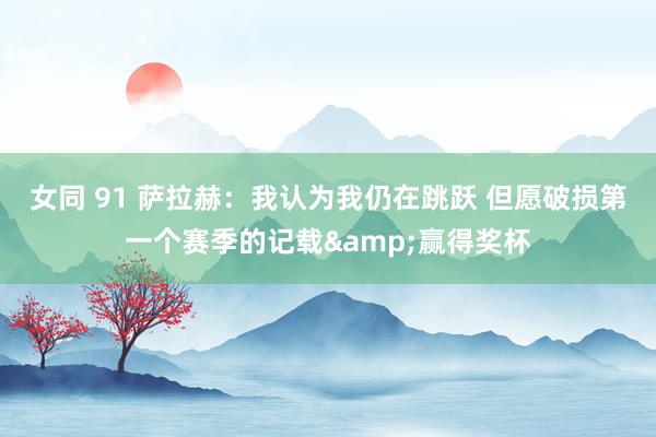 女同 91 萨拉赫:我认为我仍在跳跃 但愿破损第一个赛季的记载&赢得奖杯