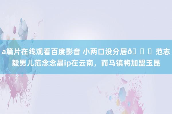 a篇片在线观看百度影音 小两口没分居😍范志毅男儿范念念晶ip在云南，而马镇将加盟玉昆