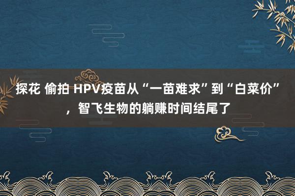 探花 偷拍 HPV疫苗从“一苗难求”到“白菜价”,智飞生物的躺赚时间结尾了