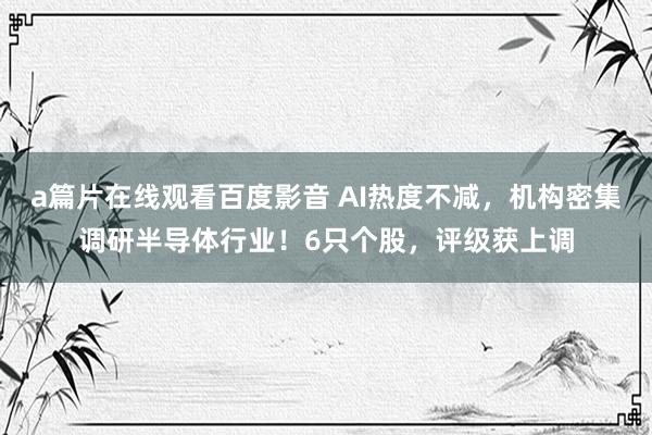 a篇片在线观看百度影音 AI热度不减，机构密集调研半导体行业！6只个股，评级获上调