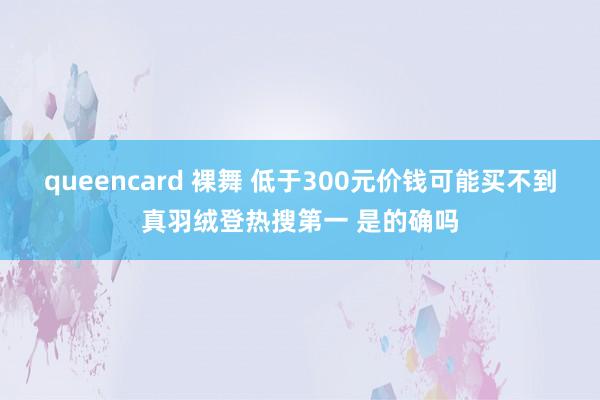 queencard 裸舞 低于300元价钱可能买不到真羽绒登热搜第一 是的确吗