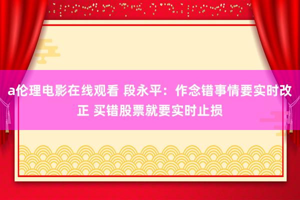 a伦理电影在线观看 段永平：作念错事情要实时改正 买错股票就要实时止损