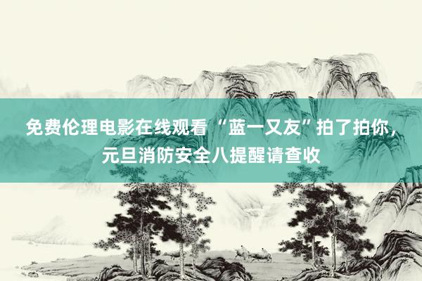 免费伦理电影在线观看 “蓝一又友”拍了拍你,元旦消防安全八提醒请查收