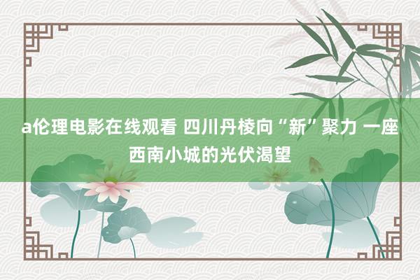 a伦理电影在线观看 四川丹棱向“新”聚力 一座西南小城的光伏渴望