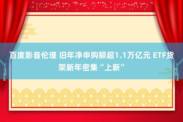 百度影音伦理 旧年净申购额超1.1万亿元 ETF货架新年密集“上新”