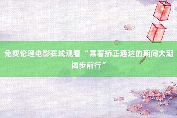 免费伦理电影在线观看 “乘着矫正通达的期间大潮阔步前行”