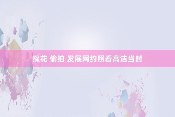 探花 偷拍 发展网约照看高洁当时