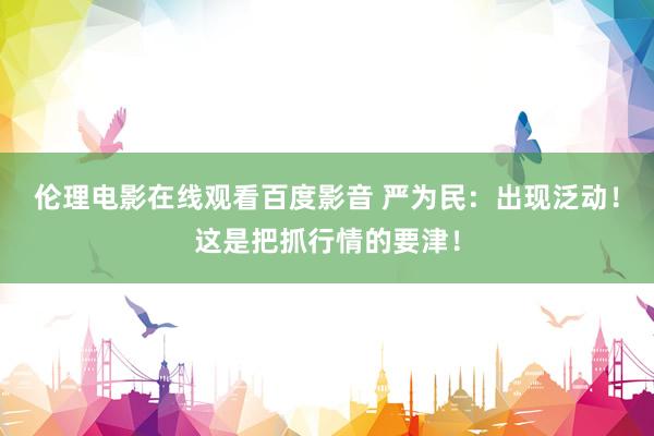 伦理电影在线观看百度影音 严为民：出现泛动！这是把抓行情的要津！