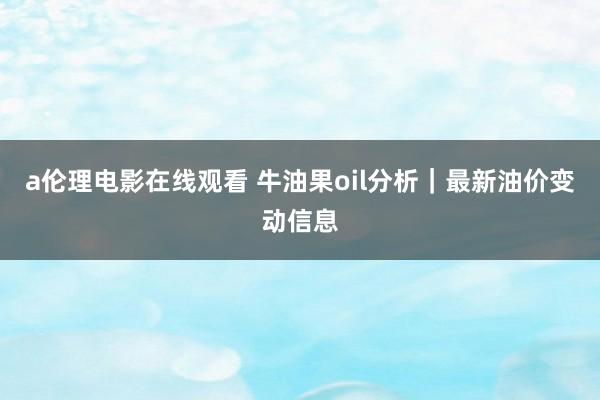 a伦理电影在线观看 牛油果oil分析|最新油价变动信息