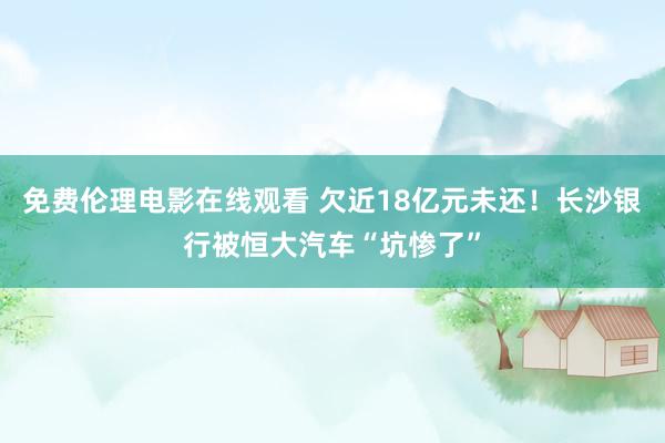 免费伦理电影在线观看 欠近18亿元未还！长沙银行被恒大汽车“坑惨了”