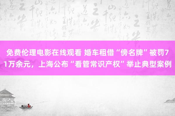 免费伦理电影在线观看 婚车租借“傍名牌”被罚71万余元，上海公布“看管常识产权”举止典型案例