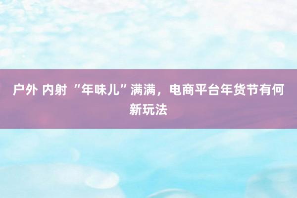 户外 内射 “年味儿”满满,电商平台年货节有何新玩法