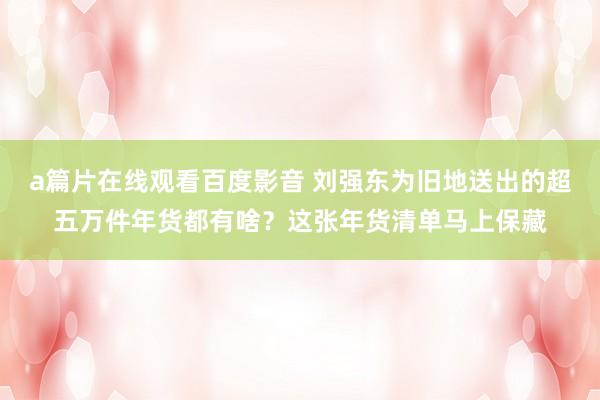 a篇片在线观看百度影音 刘强东为旧地送出的超五万件年货都有啥?这张年货清单马上保藏