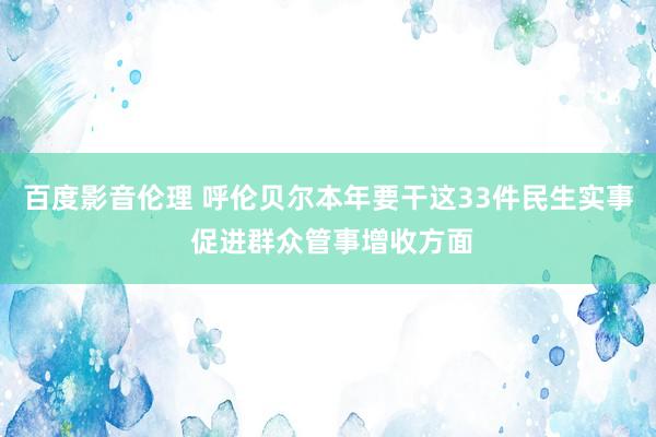 百度影音伦理 呼伦贝尔本年要干这33件民生实事 促进群众管事增收方面
