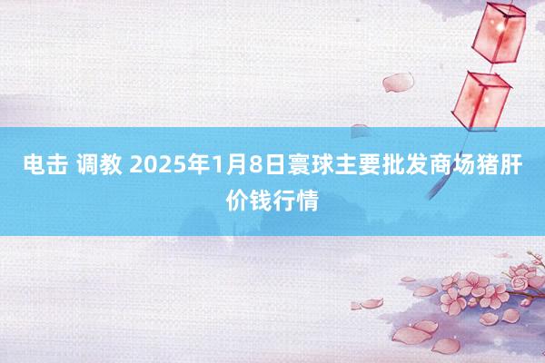电击 调教 2025年1月8日寰球主要批发商场猪肝价钱行情