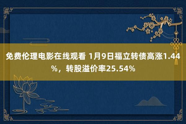 免费伦理电影在线观看 1月9日福立转债高涨1.44%,转股溢价率25.54%