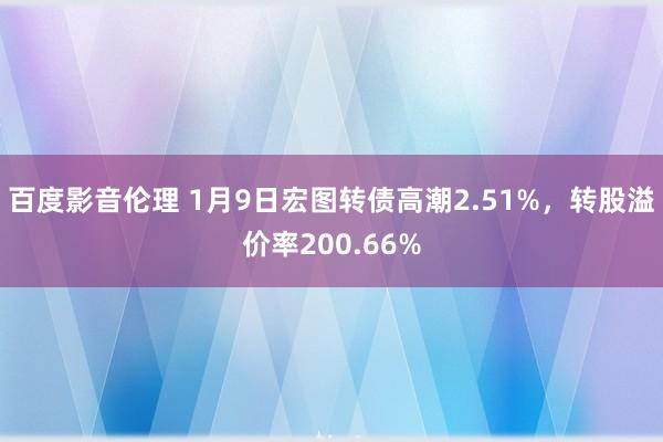 百度影音伦理 1月9日宏图转债高潮2.51%，转股溢价率200.66%