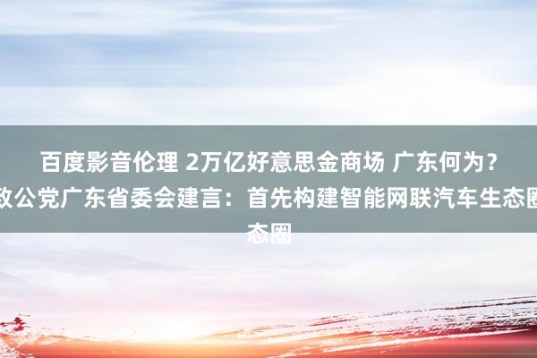 百度影音伦理 2万亿好意思金商场 广东何为？致公党广东省委会建言：首先构建智能网联汽车生态圈