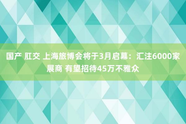 国产 肛交 上海旅博会将于3月启幕:汇注6000家展商 有望招待45万不雅众