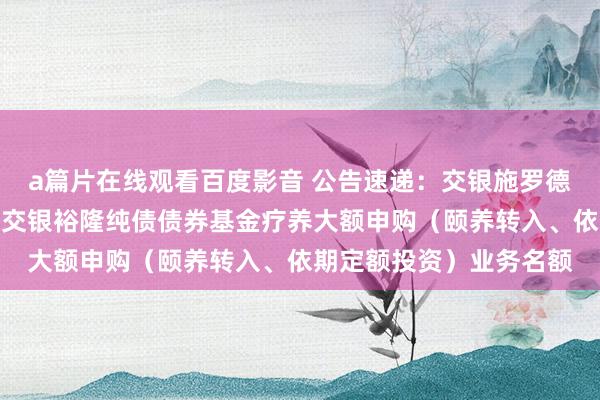 a篇片在线观看百度影音 公告速递:交银施罗德基金处治有限公司对于交银裕隆纯债债券基金疗养大额申购(颐养转入、依期定额投资)业务名额