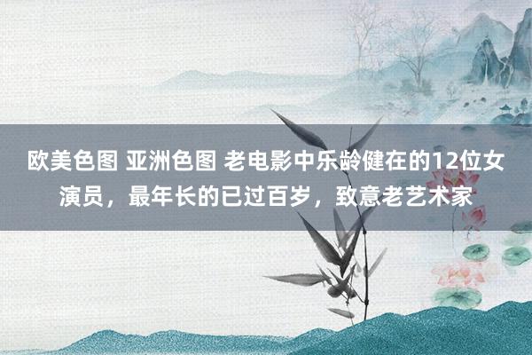 欧美色图 亚洲色图 老电影中乐龄健在的12位女演员，最年长的已过百岁，致意老艺术家