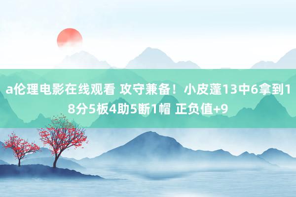 a伦理电影在线观看 攻守兼备!小皮蓬13中6拿到18分5板4助5断1帽 正负值+9