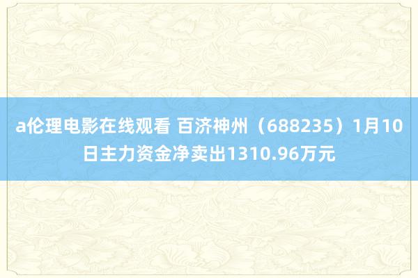 a伦理电影在线观看 百济神州(688235)1月10日主力资金净卖出1310.96万元