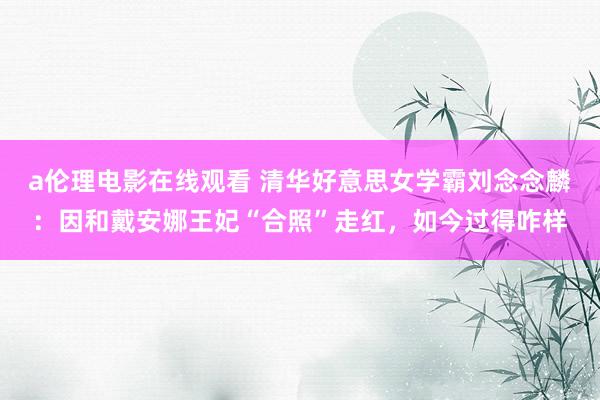a伦理电影在线观看 清华好意思女学霸刘念念麟:因和戴安娜王妃“合照”走红,如今过得咋样