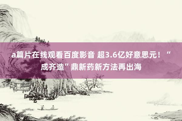 a篇片在线观看百度影音 超3.6亿好意思元!“成齐造”鼎新药新方法再出海