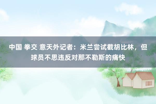 中国 拳交 意天外记者:米兰尝试截胡比林,但球员不思违反对那不勒斯的痛快
