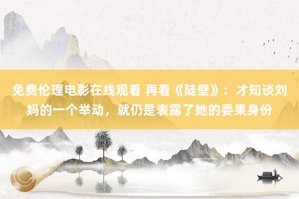 免费伦理电影在线观看 再看《陡壁》：才知谈刘妈的一个举动，就仍是表露了她的委果身份