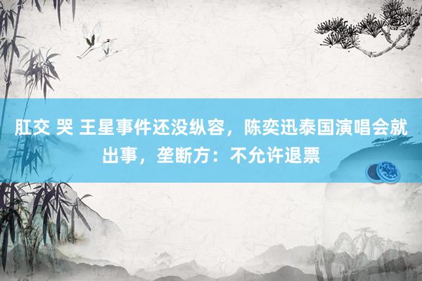 肛交 哭 王星事件还没纵容,陈奕迅泰国演唱会就出事,垄断方:不允许退票
