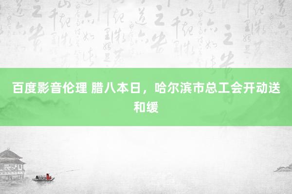百度影音伦理 腊八本日，哈尔滨市总工会开动送和缓