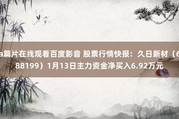 a篇片在线观看百度影音 股票行情快报:久日新材(688199)1月13日主力资金净买入6.92万元