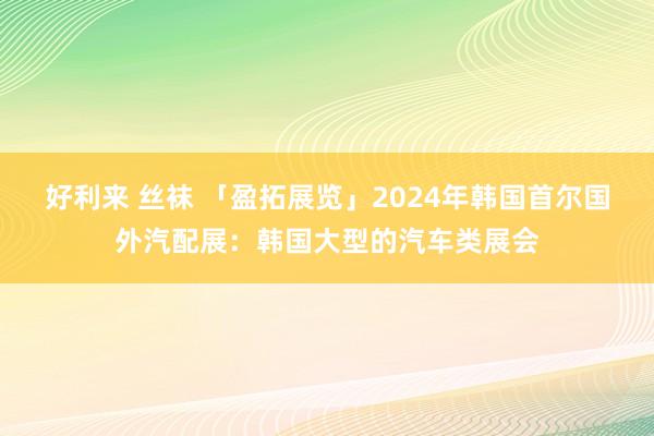好利来 丝袜 「盈拓展览」2024年韩国首尔国外汽配展:韩国大型的汽车类展会