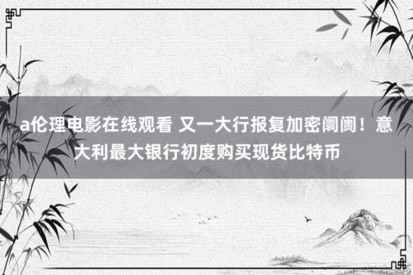 a伦理电影在线观看 又一大行报复加密阛阓!意大利最大银行初度购买现货比特币