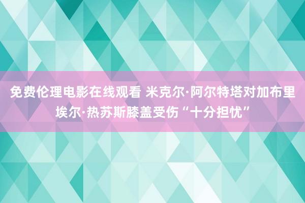 免费伦理电影在线观看 米克尔·阿尔特塔对加布里埃尔·热苏斯膝盖受伤“十分担忧”