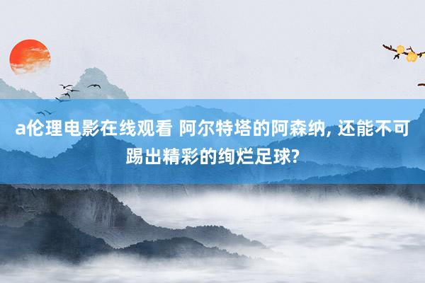 a伦理电影在线观看 阿尔特塔的阿森纳, 还能不可踢出精彩的绚烂足球?