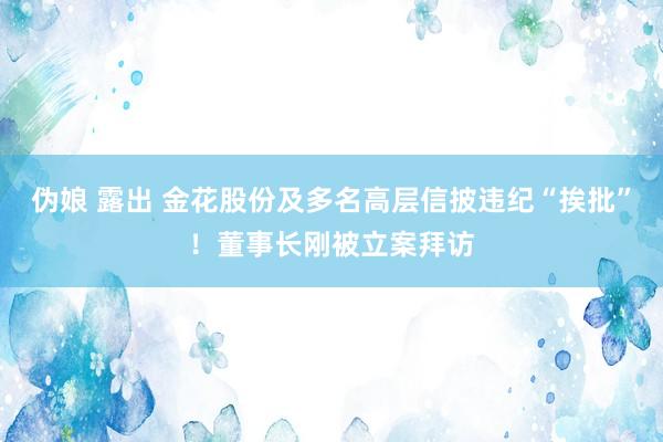 伪娘 露出 金花股份及多名高层信披违纪“挨批”!董事长刚被立案拜访