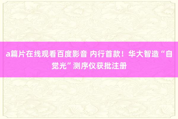a篇片在线观看百度影音 内行首款!华大智造“自觉光”测序仪获批注册