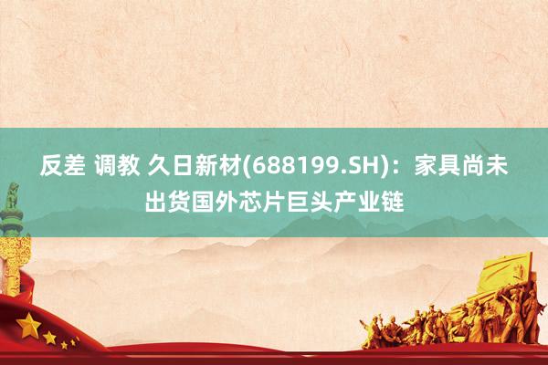 反差 调教 久日新材(688199.SH):家具尚未出货国外芯片巨头产业链