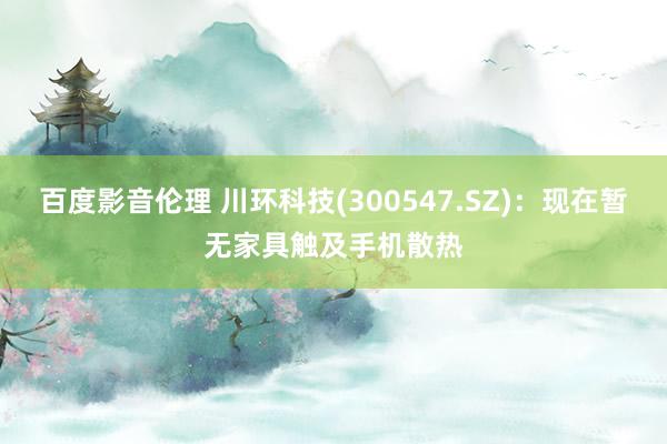 百度影音伦理 川环科技(300547.SZ)：现在暂无家具触及手机散热