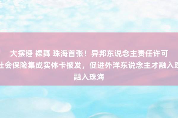 大摆锤 裸舞 珠海首张!异邦东说念主责任许可和社会保险集成实体卡披发,促进外洋东说念主才融入珠海