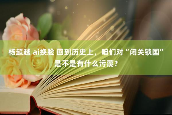 杨超越 ai换脸 回到历史上,咱们对“闭关锁国”是不是有什么污蔑?