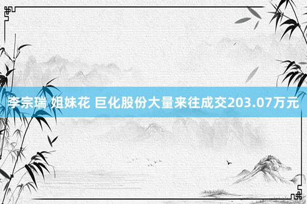 李宗瑞 姐妹花 巨化股份大量来往成交203.07万元