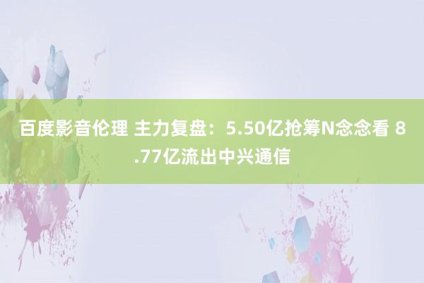 百度影音伦理 主力复盘：5.50亿抢筹N念念看 8.77亿流出中兴通信