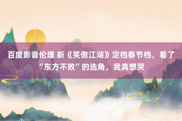 百度影音伦理 新《笑傲江湖》定档春节档，看了“东方不败”的选角，我真想哭