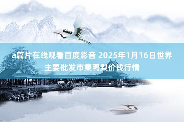 a篇片在线观看百度影音 2025年1月16日世界主要批发市集鸭梨价钱行情