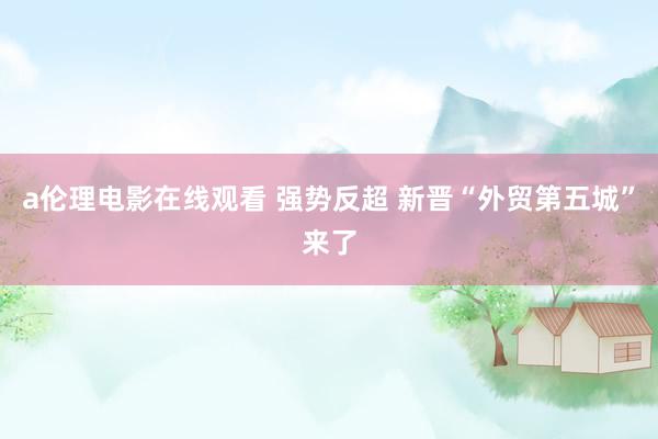 a伦理电影在线观看 强势反超 新晋“外贸第五城”来了
