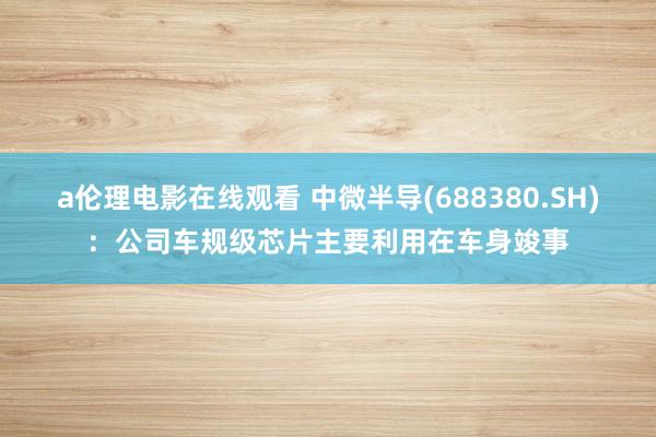 a伦理电影在线观看 中微半导(688380.SH)：公司车规级芯片主要利用在车身竣事